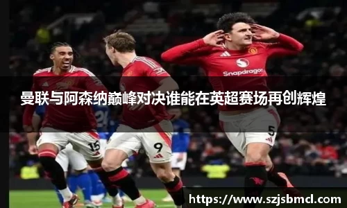 曼联与阿森纳巅峰对决谁能在英超赛场再创辉煌